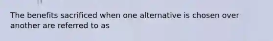 The benefits sacrificed when one alternative is chosen over another are referred to as