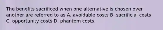 The benefits sacrificed when one alternative is chosen over another are referred to as A. avoidable costs B. sacrificial costs C. opportunity costs D. phantom costs