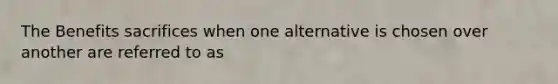 The Benefits sacrifices when one alternative is chosen over another are referred to as