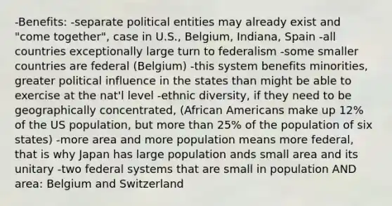 -Benefits: -separate political entities may already exist and "come together", case in U.S., Belgium, Indiana, Spain -all countries exceptionally large turn to federalism -some smaller countries are federal (Belgium) -this system benefits minorities, greater political influence in the states than might be able to exercise at the nat'l level -ethnic diversity, if they need to be geographically concentrated, (African Americans make up 12% of the US population, but more than 25% of the population of six states) -more area and more population means more federal, that is why Japan has large population ands small area and its unitary -two federal systems that are small in population AND area: Belgium and Switzerland