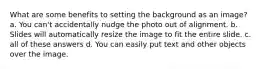 What are some benefits to setting the background as an image? a. You can't accidentally nudge the photo out of alignment. b. Slides will automatically resize the image to fit the entire slide. c. all of these answers d. You can easily put text and other objects over the image.