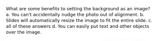 What are some benefits to setting the background as an image? a. You can't accidentally nudge the photo out of alignment. b. Slides will automatically resize the image to fit the entire slide. c. all of these answers d. You can easily put text and other objects over the image.