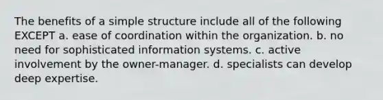 The benefits of a simple structure include all of the following EXCEPT a. ease of coordination within the organization. b. no need for sophisticated information systems. c. active involvement by the owner-manager. d. specialists can develop deep expertise.