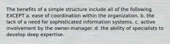 The benefits of a simple structure include all of the following EXCEPT a. ease of coordination within the organization. b. the lack of a need for sophisticated information systems. c. active involvement by the owner-manager. d. the ability of specialists to develop deep expertise.