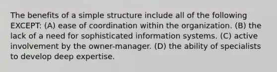 The benefits of a simple structure include all of the following EXCEPT: (A) ease of coordination within the organization. (B) the lack of a need for sophisticated information systems. (C) active involvement by the owner-manager. (D) the ability of specialists to develop deep expertise.