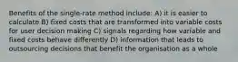 Benefits of the single-rate method include: A) it is easier to calculate B) fixed costs that are transformed into variable costs for user decision making C) signals regarding how variable and fixed costs behave differently D) information that leads to outsourcing decisions that benefit the organisation as a whole