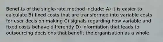 Benefits of the single-rate method include: A) it is easier to calculate B) fixed costs that are transformed into variable costs for user <a href='https://www.questionai.com/knowledge/kuI1pP196d-decision-making' class='anchor-knowledge'>decision making</a> C) signals regarding how variable and fixed costs behave differently D) information that leads to outsourcing decisions that benefit the organisation as a whole