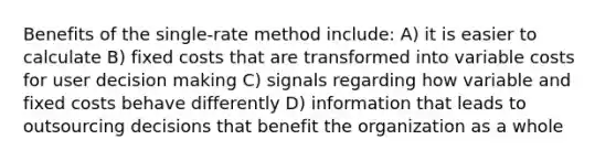 Benefits of the single-rate method include: A) it is easier to calculate B) fixed costs that are transformed into variable costs for user decision making C) signals regarding how variable and fixed costs behave differently D) information that leads to outsourcing decisions that benefit the organization as a whole