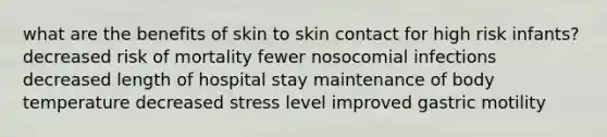 what are the benefits of skin to skin contact for high risk infants? decreased risk of mortality fewer nosocomial infections decreased length of hospital stay maintenance of body temperature decreased stress level improved gastric motility