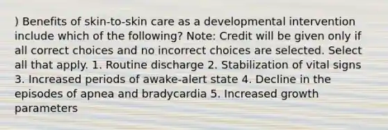 ) Benefits of skin-to-skin care as a developmental intervention include which of the following? Note: Credit will be given only if all correct choices and no incorrect choices are selected. Select all that apply. 1. Routine discharge 2. Stabilization of vital signs 3. Increased periods of awake-alert state 4. Decline in the episodes of apnea and bradycardia 5. Increased growth parameters