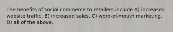 The benefits of social commerce to retailers include A) increased website traffic. B) increased sales. C) word-of-mouth marketing. D) all of the above.