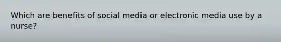 Which are benefits of social media or electronic media use by a nurse?