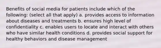 Benefits of social media for patients include which of the following: (select all that apply) a. provides access to information about diseases and treatments b. ensures high level of confidentiality c. enables users to locate and interact with others who have similar health conditions d. provides social support for healthy behaviors and disease management