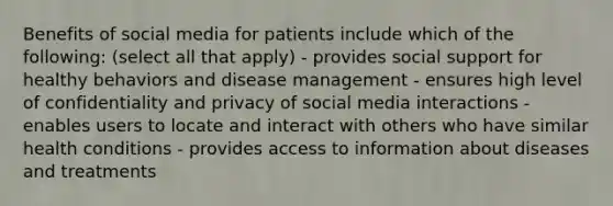 Benefits of social media for patients include which of the following: (select all that apply) - provides social support for healthy behaviors and disease management - ensures high level of confidentiality and privacy of social media interactions - enables users to locate and interact with others who have similar health conditions - provides access to information about diseases and treatments