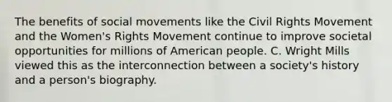 The benefits of social movements like the Civil Rights Movement and the Women's Rights Movement continue to improve societal opportunities for millions of American people. C. Wright Mills viewed this as the interconnection between a society's history and a person's biography.