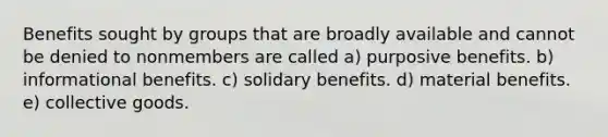 Benefits sought by groups that are broadly available and cannot be denied to nonmembers are called a) purposive benefits. b) informational benefits. c) solidary benefits. d) material benefits. e) collective goods.