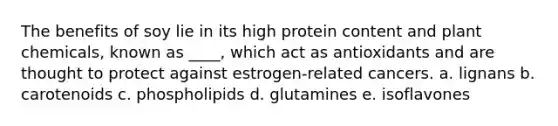 The benefits of soy lie in its high protein content and plant chemicals, known as ____, which act as antioxidants and are thought to protect against estrogen-related cancers. a. lignans b. carotenoids c. phospholipids d. glutamines e. isoflavones