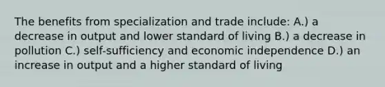 The benefits from specialization and trade include: A.) a decrease in output and lower standard of living B.) a decrease in pollution C.) self-sufficiency and economic independence D.) an increase in output and a higher standard of living