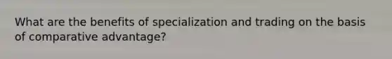 What are the benefits of specialization and trading on the basis of comparative advantage?