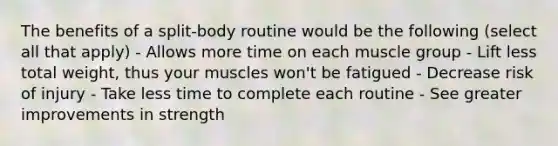 The benefits of a split-body routine would be the following (select all that apply) - Allows more time on each muscle group - Lift less total weight, thus your muscles won't be fatigued - Decrease risk of injury - Take less time to complete each routine - See greater improvements in strength