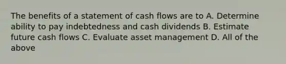 The benefits of a statement of cash flows are to A. Determine ability to pay indebtedness and cash dividends B. Estimate future cash flows C. Evaluate asset management D. All of the above