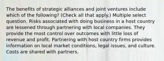 The benefits of strategic alliances and joint ventures include which of the following? (Check all that apply.) Multiple select question. Risks associated with doing business in a host country are lessened through partnering with local companies. They provide the most control over outcomes with little loss of revenue and profit. Partnering with host country firms provides information on local market conditions, legal issues, and culture. Costs are shared with partners.