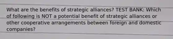 What are the benefits of strategic alliances? TEST BANK: Which of following is NOT a potential benefit of strategic alliances or other cooperative arrangements between foreign and domestic companies?