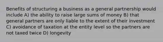 Benefits of structuring a business as a general partnership would include A) the ability to raise large sums of money B) that general partners are only liable to the extent of their investment C) avoidance of taxation at the entity level so the partners are not taxed twice D) longevity