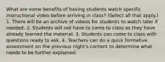 What are some benefits of having students watch specific instructional video before arriving in class? (Select all that apply.) 1. There will be an archive of videos for students to watch later if needed. 2. Students will not have to come to class as they have already learned the material. 3. Students can come to class with questions ready to ask. 4. Teachers can do a quick formative assessment on the previous night's content to determine what needs to be further explained.