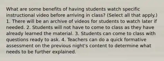 What are some benefits of having students watch specific instructional video before arriving in class? (Select all that apply.) 1. There will be an archive of videos for students to watch later if needed. 2. Students will not have to come to class as they have already learned the material. 3. Students can come to class with questions ready to ask. 4. Teachers can do a quick formative assessment on the previous night's content to determine what needs to be further explained.