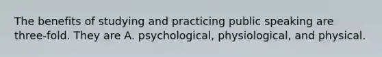 The benefits of studying and practicing public speaking are three-fold. They are A. psychological, physiological, and physical.