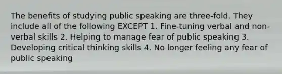 The benefits of studying public speaking are three-fold. They include all of the following EXCEPT 1. Fine-tuning verbal and non-verbal skills 2. Helping to manage fear of public speaking 3. Developing critical thinking skills 4. No longer feeling any fear of public speaking