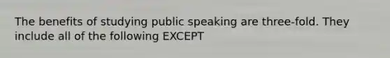 The benefits of studying public speaking are three-fold. They include all of the following EXCEPT