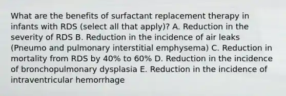 What are the benefits of surfactant replacement therapy in infants with RDS (select all that apply)? A. Reduction in the severity of RDS B. Reduction in the incidence of air leaks (Pneumo and pulmonary interstitial emphysema) C. Reduction in mortality from RDS by 40% to 60% D. Reduction in the incidence of bronchopulmonary dysplasia E. Reduction in the incidence of intraventricular hemorrhage