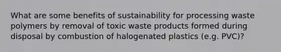 What are some benefits of sustainability for processing waste polymers by removal of toxic waste products formed during disposal by combustion of halogenated plastics (e.g. PVC)?