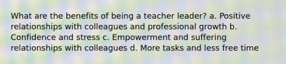 What are the benefits of being a teacher leader? a. Positive relationships with colleagues and professional growth b. Confidence and stress c. Empowerment and suffering relationships with colleagues d. More tasks and less free time