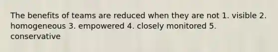 The benefits of teams are reduced when they are not 1. visible 2. homogeneous 3. empowered 4. closely monitored 5. conservative