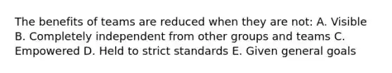 The benefits of teams are reduced when they are not: A. Visible B. Completely independent from other groups and teams C. Empowered D. Held to strict standards E. Given general goals