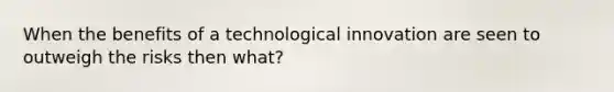 When the benefits of a technological innovation are seen to outweigh the risks then what?