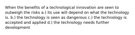 When the benefits of a technological innovation are seen to outweigh the risks a.) its use will depend on what the technology is. b.) the technology is seen as dangerous c.) the technology is accepted and applied d.) the technology needs further development