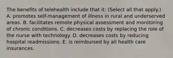 The benefits of telehealth include that it: (Select all that apply.) A. promotes self-management of illness in rural and underserved areas. B. facilitates remote physical assessment and monitoring of chronic conditions. C. decreases costs by replacing the role of the nurse with technology. D. decreases costs by reducing hospital readmissions. E. is reimbursed by all health care insurances.