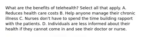 What are the benefits of telehealth? Select all that apply. A. Reduces health care costs B. Help anyone manage their chronic illness C. Nurses don't have to spend the time building rapport with the patients. D. Individuals are less informed about their health if they cannot come in and see their doctor or nurse.