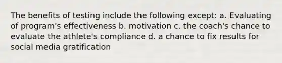 The benefits of testing include the following except: a. Evaluating of program's effectiveness b. motivation c. the coach's chance to evaluate the athlete's compliance d. a chance to fix results for social media gratification