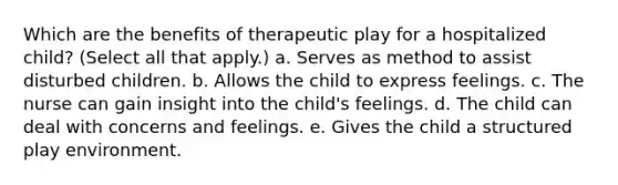 Which are the benefits of therapeutic play for a hospitalized child? (Select all that apply.) a. Serves as method to assist disturbed children. b. Allows the child to express feelings. c. The nurse can gain insight into the child's feelings. d. The child can deal with concerns and feelings. e. Gives the child a structured play environment.