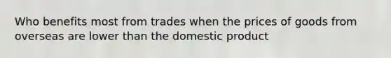 Who benefits most from trades when the prices of goods from overseas are lower than the domestic product