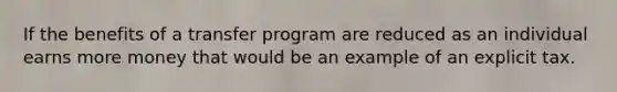 If the benefits of a transfer program are reduced as an individual earns more money that would be an example of an explicit tax.