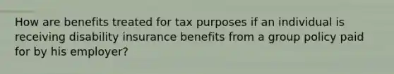 How are benefits treated for tax purposes if an individual is receiving disability insurance benefits from a group policy paid for by his employer?