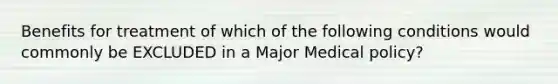 Benefits for treatment of which of the following conditions would commonly be EXCLUDED in a Major Medical policy?