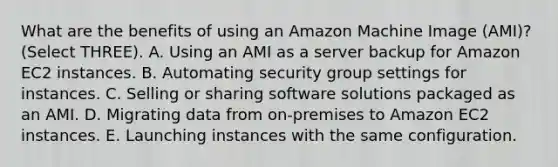 What are the benefits of using an Amazon Machine Image (AMI)? (Select THREE). A. Using an AMI as a server backup for Amazon EC2 instances. B. Automating security group settings for instances. C. Selling or sharing software solutions packaged as an AMI. D. Migrating data from on-premises to Amazon EC2 instances. E. Launching instances with the same configuration.