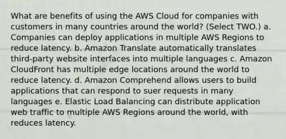 What are benefits of using the AWS Cloud for companies with customers in many countries around the world? (Select TWO.) a. Companies can deploy applications in multiple AWS Regions to reduce latency. b. Amazon Translate automatically translates third-party website interfaces into multiple languages c. Amazon CloudFront has multiple edge locations around the world to reduce latency. d. Amazon Comprehend allows users to build applications that can respond to suer requests in many languages e. Elastic Load Balancing can distribute application web traffic to multiple AWS Regions around the world, with reduces latency.